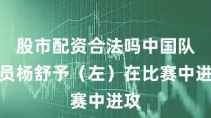 股市配资合法吗中国队球员杨舒予（左）在比赛中进攻