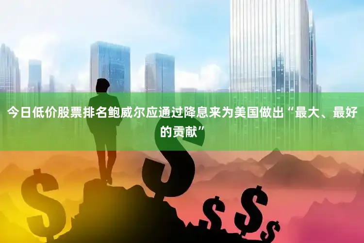 今日低价股票排名鲍威尔应通过降息来为美国做出“最大、最好的贡献”