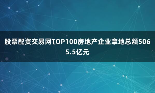 股票配资交易网TOP100房地产企业拿地总额5065.5亿元