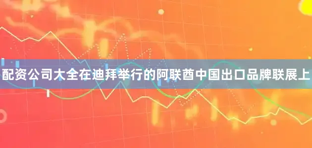 配资公司大全在迪拜举行的阿联酋中国出口品牌联展上