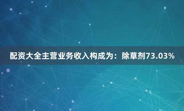 配资大全主营业务收入构成为：除草剂73.03%