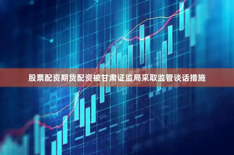 股票配资期货配资被甘肃证监局采取监管谈话措施