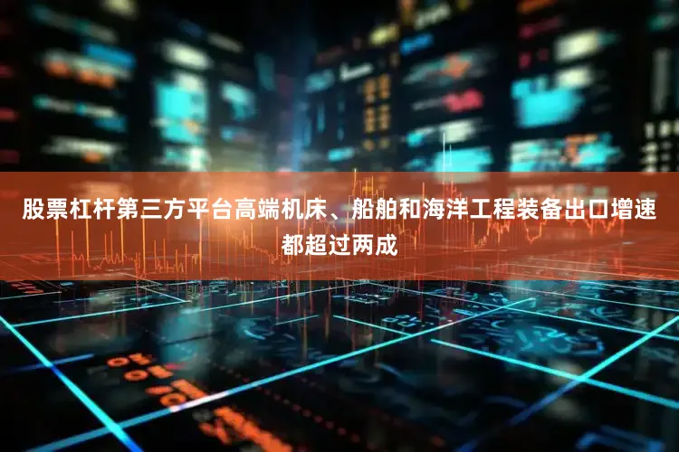 股票杠杆第三方平台高端机床、船舶和海洋工程装备出口增速都超过两成