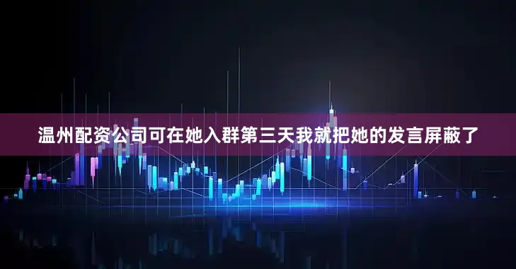 温州配资公司可在她入群第三天我就把她的发言屏蔽了