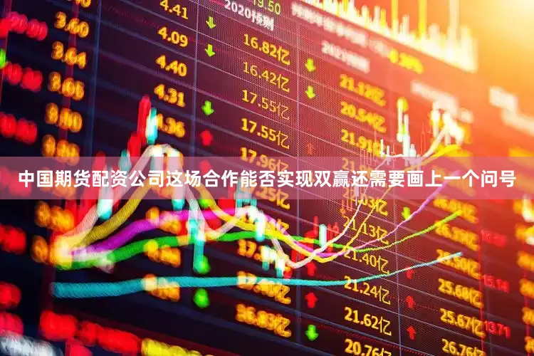 中国期货配资公司这场合作能否实现双赢还需要画上一个问号