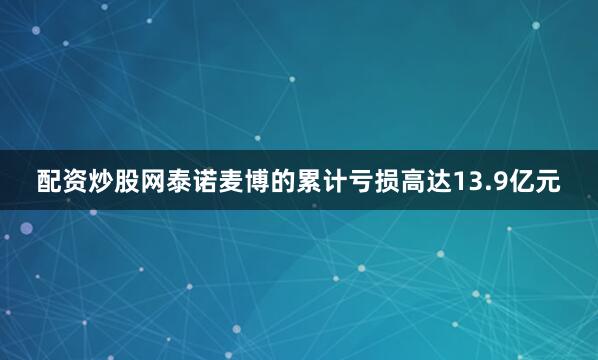 配资炒股网泰诺麦博的累计亏损高达13.9亿元