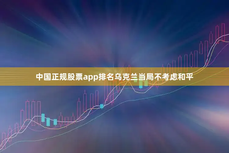 中国正规股票app排名乌克兰当局不考虑和平