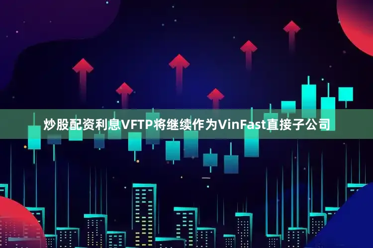 炒股配资利息VFTP将继续作为VinFast直接子公司