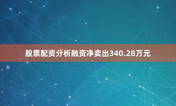 股票配资分析融资净卖出340.28万元