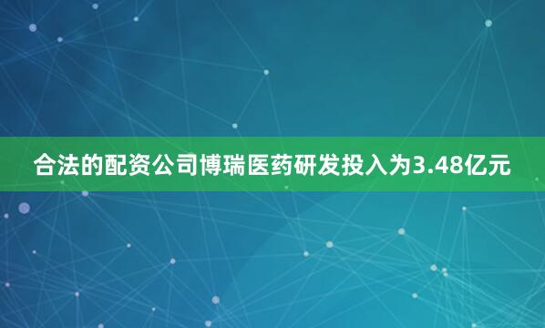 合法的配资公司博瑞医药研发投入为3.48亿元