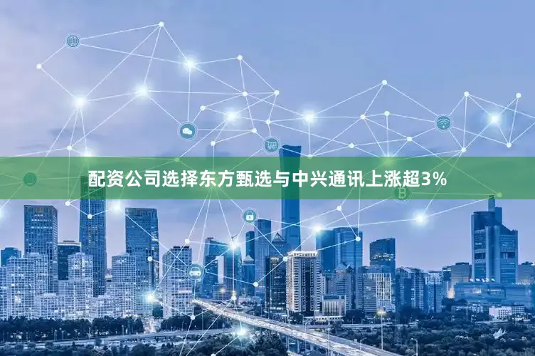 配资公司选择东方甄选与中兴通讯上涨超3%