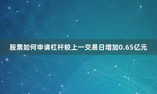 股票如何申请杠杆较上一交易日增加0.65亿元