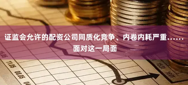 证监会允许的配资公司同质化竞争、内卷内耗严重…… 面对这一局面