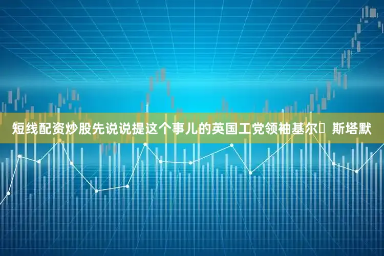 短线配资炒股先说说提这个事儿的英国工党领袖基尔・斯塔默