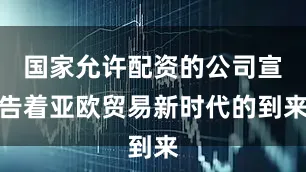 国家允许配资的公司宣告着亚欧贸易新时代的到来